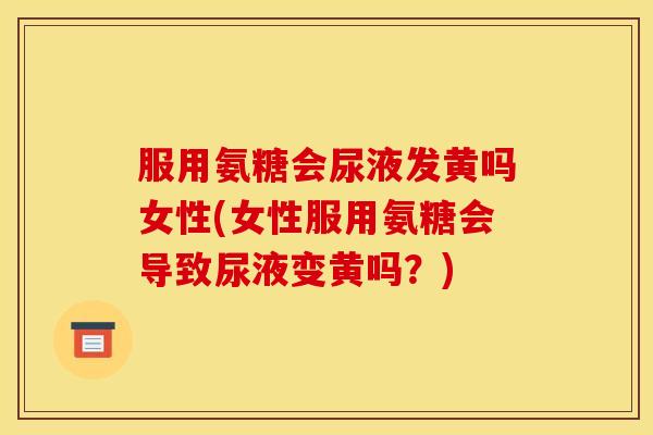 服用氨糖会尿液发黄吗女性(女性服用氨糖会导致尿液变黄吗？)