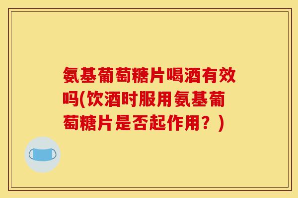 氨基葡萄糖片喝酒有效吗(饮酒时服用氨基葡萄糖片是否起作用？)