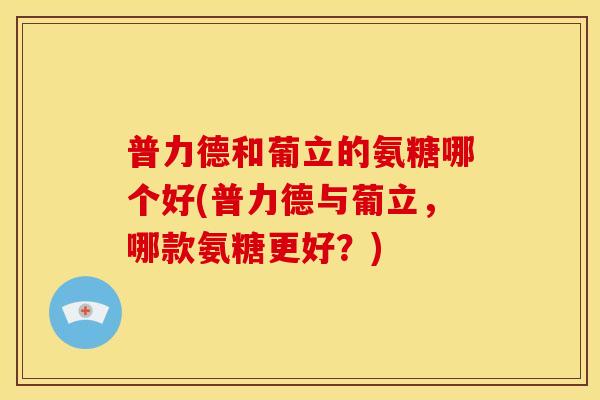 普力德和葡立的氨糖哪个好(普力德与葡立，哪款氨糖更好？)