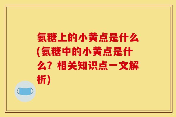 氨糖上的小黄点是什么(氨糖中的小黄点是什么？相关知识点一文解析)