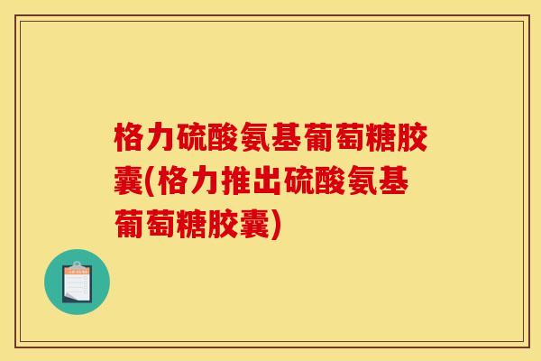 格力硫酸氨基葡萄糖胶囊(格力推出硫酸氨基葡萄糖胶囊)
