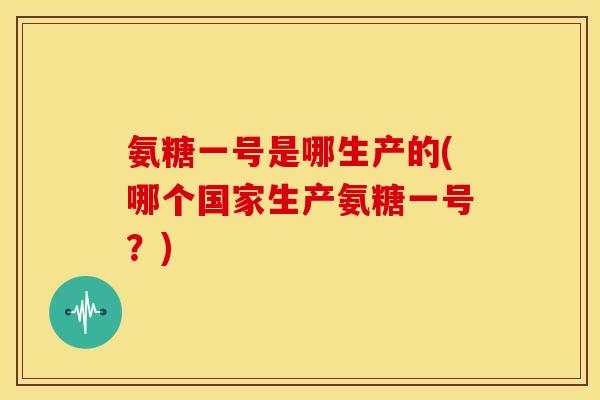 氨糖一号是哪生产的(哪个国家生产氨糖一号？)