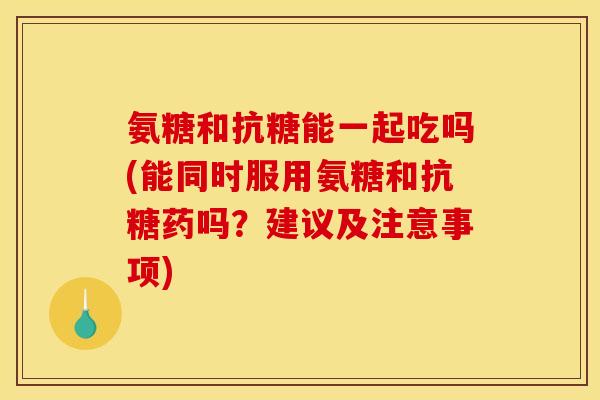 氨糖和抗糖能一起吃吗(能同时服用氨糖和抗糖药吗？建议及注意事项)
