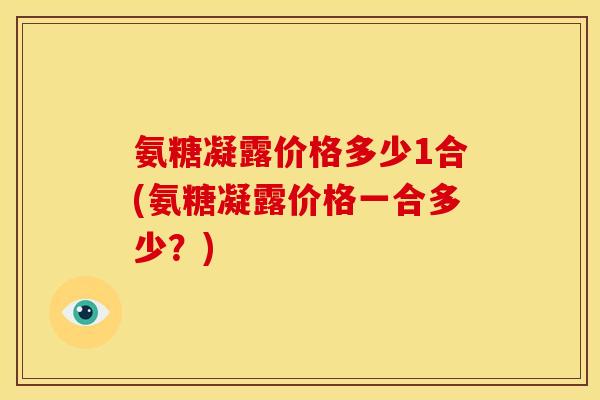 氨糖凝露价格多少1合(氨糖凝露价格一合多少?) 氨糖凝露价格多少1合(氨糖凝露价格一合多少?)
