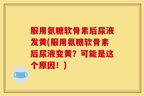 服用氨糖软骨素后尿液发黄(服用氨糖软骨素后尿液变黄？可能是这个原因！)