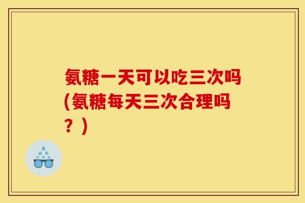 氨糖一天可以吃三次吗(氨糖每天三次合理吗？)