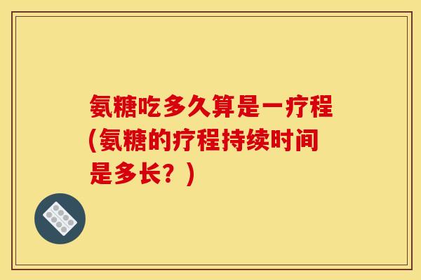 氨糖吃多久算是一疗程(氨糖的疗程持续时间是多长？)