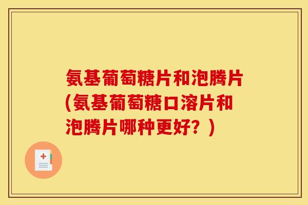 氨基葡萄糖片和泡腾片(氨基葡萄糖口溶片和泡腾片哪种更好？)