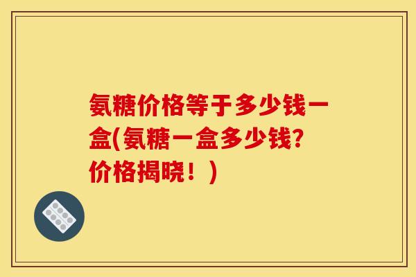 氨糖价格等于多少钱一盒(氨糖一盒多少钱？价格揭晓！)