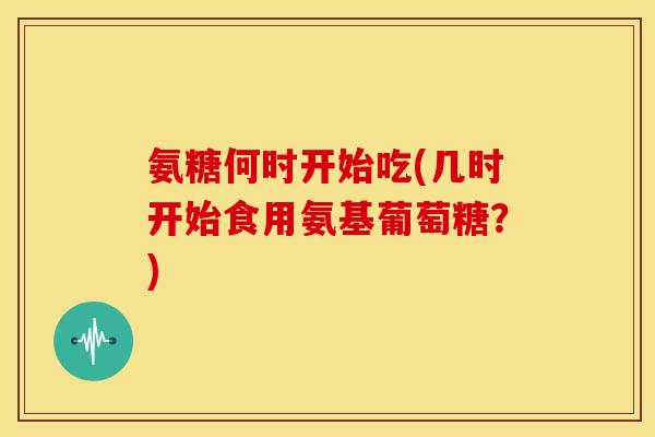 氨糖何时开始吃(几时开始食用氨基葡萄糖？)