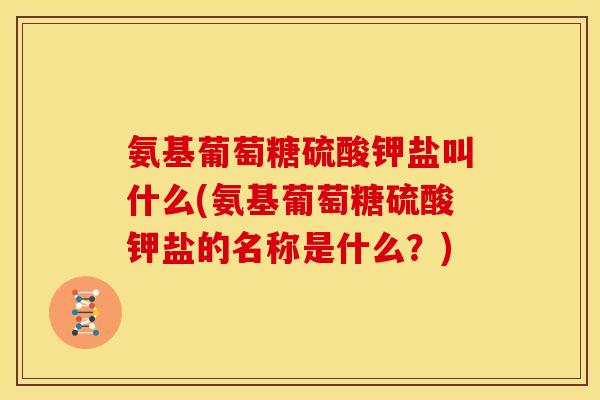 氨基葡萄糖硫酸钾盐叫什么(氨基葡萄糖硫酸钾盐的名称是什么?) 氨基葡萄糖硫酸钾盐叫什么(氨基葡萄糖硫酸钾盐的名称是什么?)