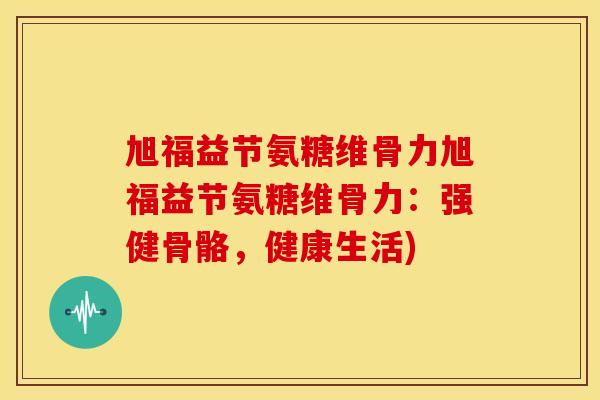 旭福益节氨糖维骨力旭福益节氨糖维骨力：强健骨骼，健康生活)