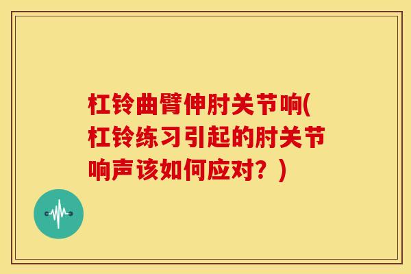 杠铃曲臂伸肘关节响(杠铃练习引起的肘关节响声该如何应对？)