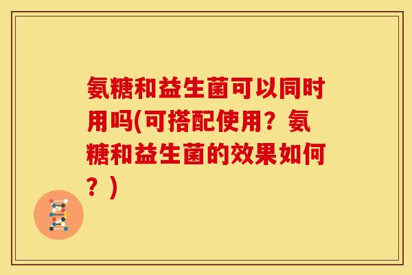 氨糖和益生菌可以同时用吗(可搭配使用？氨糖和益生菌的效果如何？)