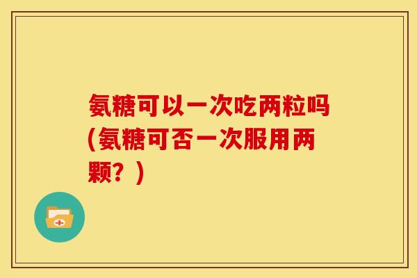 氨糖可以一次吃两粒吗(氨糖可否一次服用两颗？)