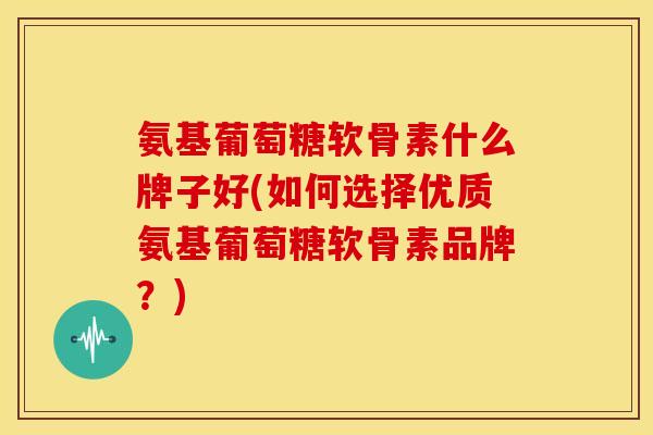 氨基葡萄糖软骨素什么牌子好(如何选择优质氨基葡萄糖软骨素品牌？)