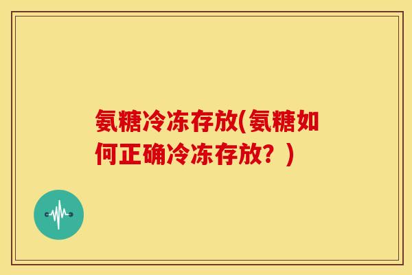 氨糖冷冻存放(氨糖如何正确冷冻存放？)