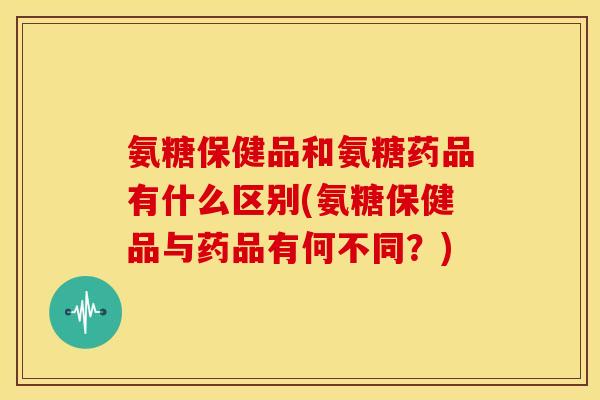 氨糖保健品和氨糖药品有什么区别(氨糖保健品与药品有何不同？)
