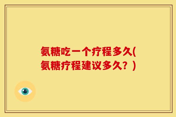 氨糖吃一个疗程多久(氨糖疗程建议多久？)