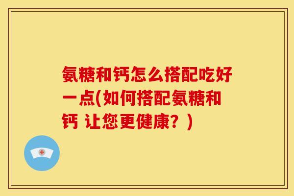 氨糖和钙怎么搭配吃好一点(如何搭配氨糖和钙 让您更健康？)