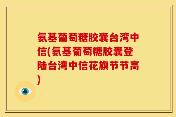 氨基葡萄糖胶囊台湾中信(氨基葡萄糖胶囊登陆台湾中信花旗节节高)