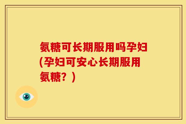氨糖可长期服用吗孕妇(孕妇可安心长期服用氨糖？)