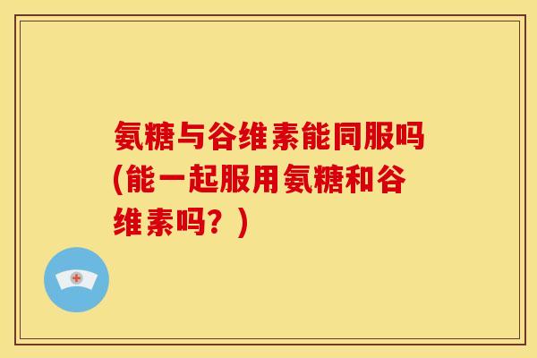 氨糖与谷维素能同服吗(能一起服用氨糖和谷维素吗？)
