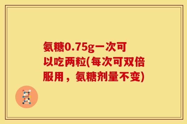 氨糖0.75g一次可以吃两粒(每次可双倍服用，氨糖剂量不变)