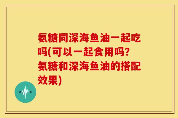 氨糖同深海鱼油一起吃吗(可以一起食用吗？氨糖和深海鱼油的搭配效果)