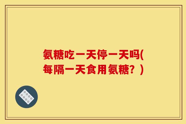 氨糖吃一天停一天吗(每隔一天食用氨糖？)