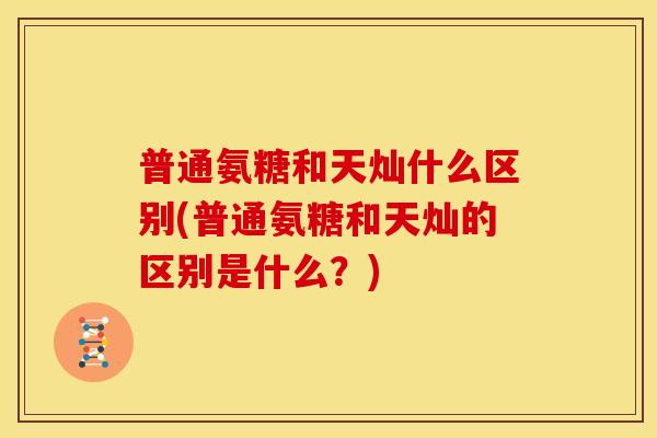 普通氨糖和天灿什么区别(普通氨糖和天灿的区别是什么？)