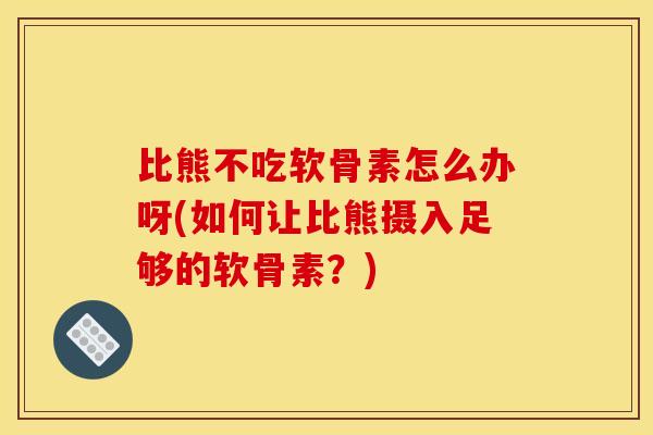 比熊不吃软骨素怎么办呀(如何让比熊摄入足够的软骨素？)