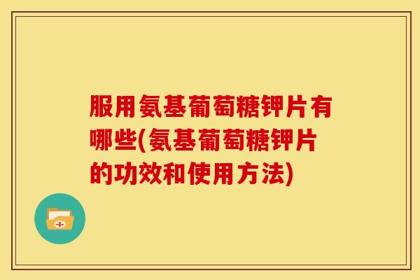 服用氨基葡萄糖钾片有哪些(氨基葡萄糖钾片的功效和使用方法)