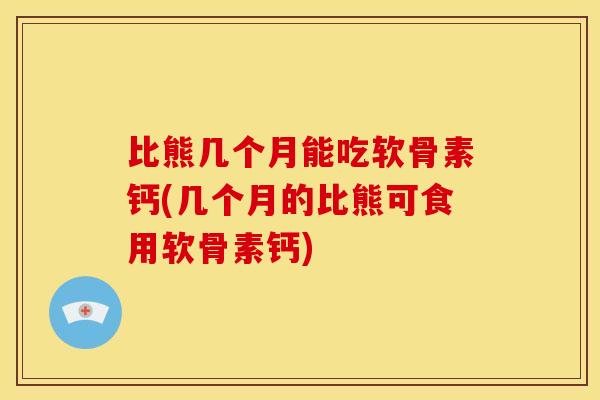 比熊几个月能吃软骨素钙(几个月的比熊可食用软骨素钙)