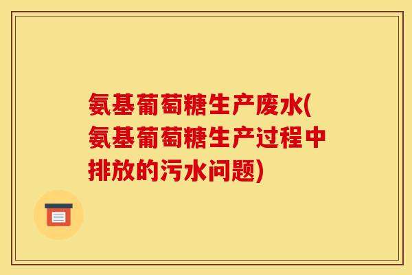 氨基葡萄糖生产废水(氨基葡萄糖生产过程中排放的污水问题)