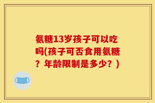 氨糖13岁孩子可以吃吗(孩子可否食用氨糖?年龄限制是多少?) 氨糖13岁孩子可以吃吗(孩子可否食用氨糖?年龄限制是多少?)