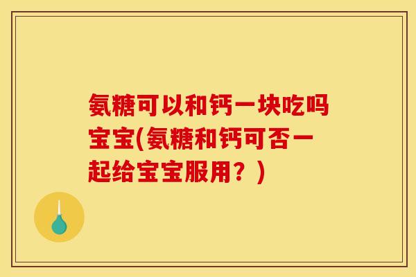 氨糖可以和钙一块吃吗宝宝(氨糖和钙可否一起给宝宝服用？)
