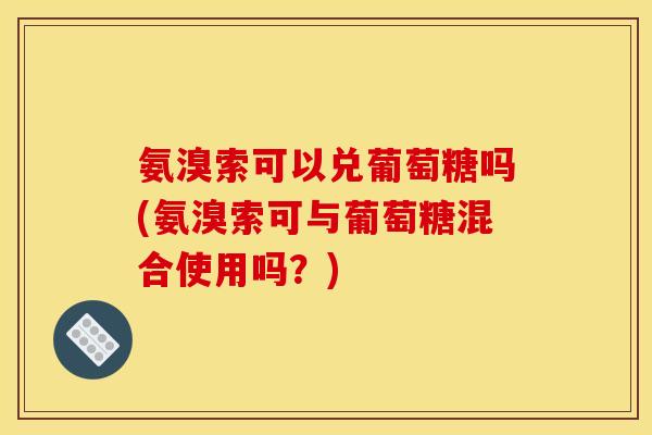 氨溴索可以兑葡萄糖吗(氨溴索可与葡萄糖混合使用吗？)
