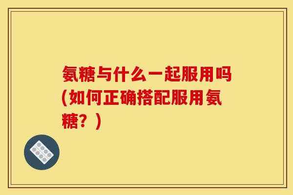 氨糖与什么一起服用吗(如何正确搭配服用氨糖？)