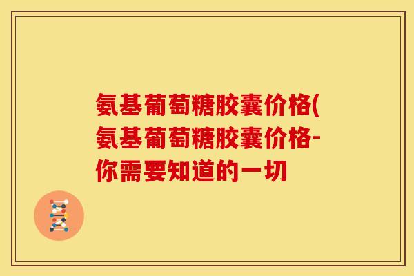 氨基葡萄糖胶囊价格(氨基葡萄糖胶囊价格-你需要知道的一切