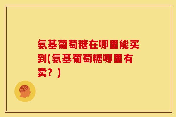 氨基葡萄糖在哪里能买到(氨基葡萄糖哪里有卖？)
