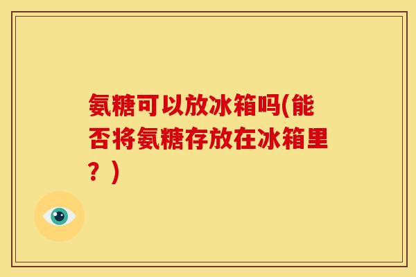 氨糖可以放冰箱吗(能否将氨糖存放在冰箱里？)