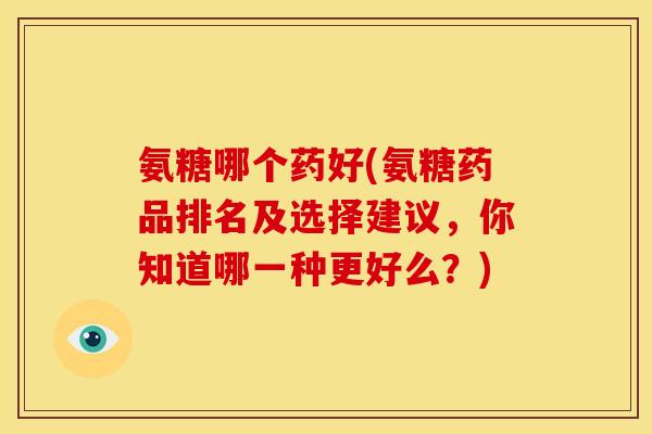 氨糖哪个药好(氨糖药品排名及选择建议，你知道哪一种更好么？)
