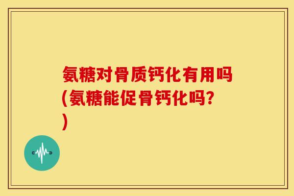 氨糖对骨质钙化有用吗(氨糖能促骨钙化吗？)