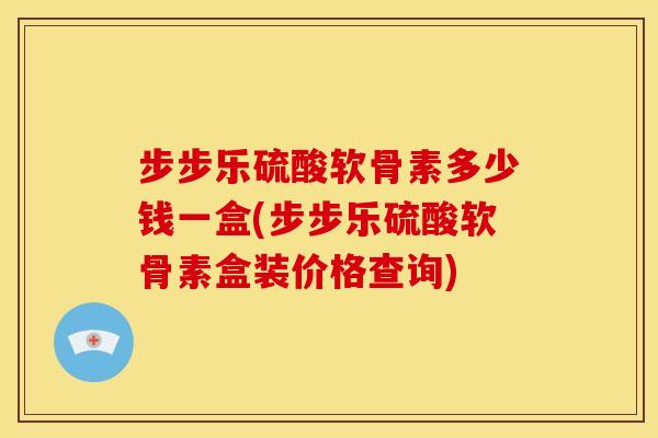 步步乐硫酸软骨素多少钱一盒(步步乐硫酸软骨素盒装价格查询)
