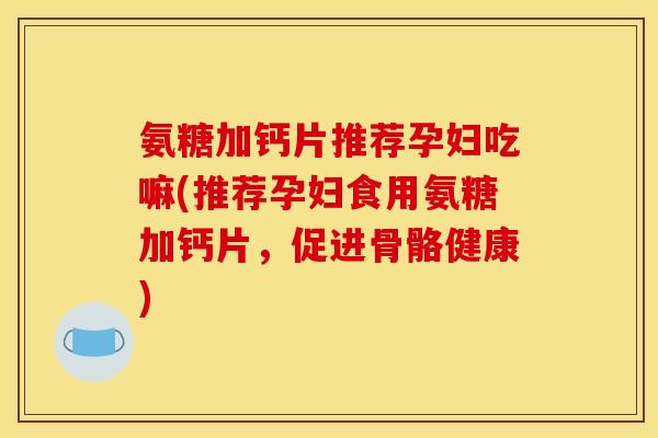 氨糖加钙片推荐孕妇吃嘛(推荐孕妇食用氨糖加钙片，促进骨骼健康)