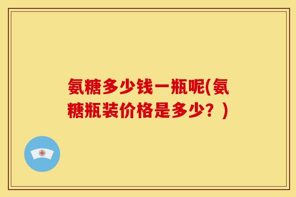 氨糖多少钱一瓶呢(氨糖瓶装价格是多少？)