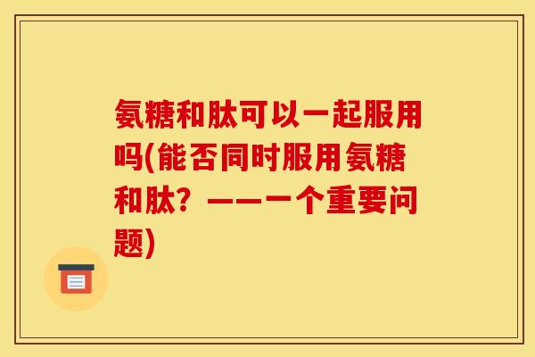氨糖和肽可以一起服用吗(能否同时服用氨糖和肽？——一个重要问题)