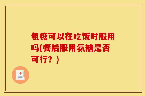 氨糖可以在吃饭时服用吗(餐后服用氨糖是否可行？)