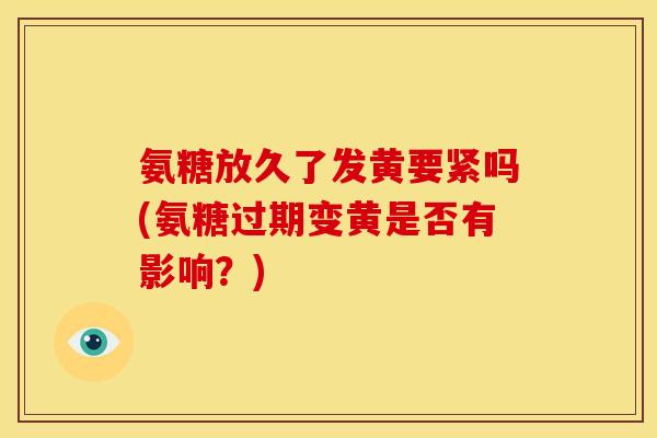 氨糖放久了发黄要紧吗(氨糖过期变黄是否有影响？)